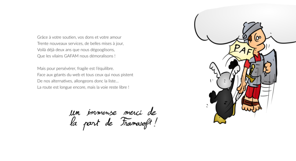 Grâce à votre soutien, vos dons et votre amour Trente nouveaux services, de belles mises à jour, Voilà déjà deux ans que nous dégooglisons, Que les vilains GAFAM nous démoralisons ! Mais pour persévérer, fragile est l’équilibre. Face aux géants du web et tous ceux qui nous pistent De nos alternatives, allongeons donc la liste… La route est longue encore, mais la voie reste libre !