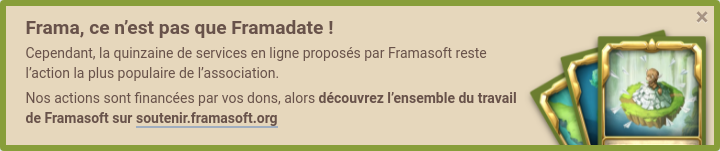 Frama, c'est pas que Framadate ! Cependant, la quinzaine de services en ligne proposés par Framasoft reste l'action la plus populaire de l’association. Nos actions sont financées par vos dons, alors découvrez l'ensemble du travail de Framasoft sur Soutenir Framasoft